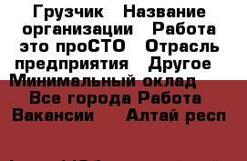 Грузчик › Название организации ­ Работа-это проСТО › Отрасль предприятия ­ Другое › Минимальный оклад ­ 1 - Все города Работа » Вакансии   . Алтай респ.